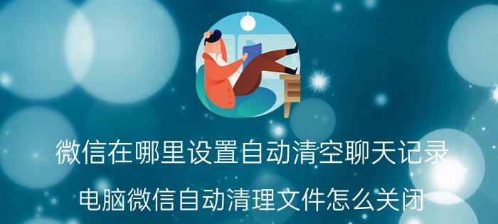 微信在哪里设置自动清空聊天记录 电脑微信自动清理文件怎么关闭？